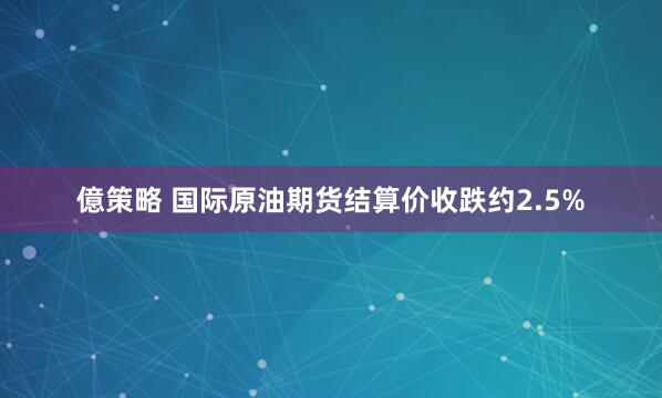 億策略 国际原油期货结算价收跌约2.5%