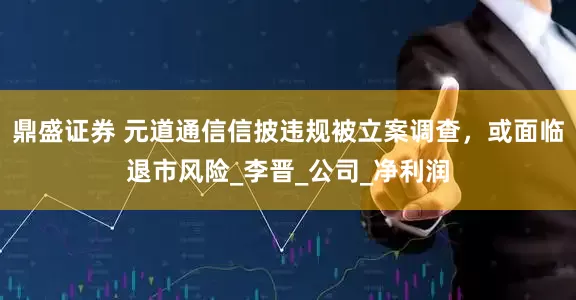 鼎盛证券 元道通信信披违规被立案调查，或面临退市风险_李晋_公司_净利润