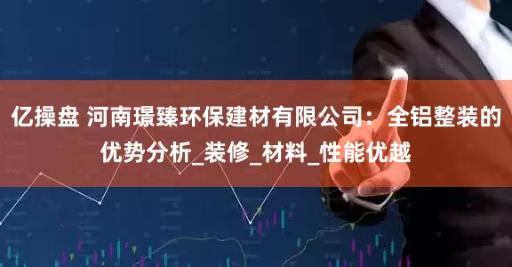 亿操盘 河南璟臻环保建材有限公司：全铝整装的优势分析_装修_材料_性能优越