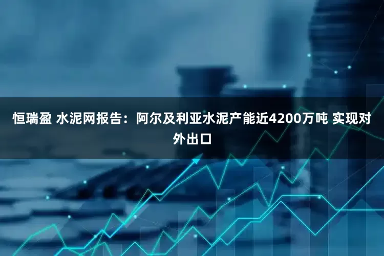 恒瑞盈 水泥网报告：阿尔及利亚水泥产能近4200万吨 实现对外出口