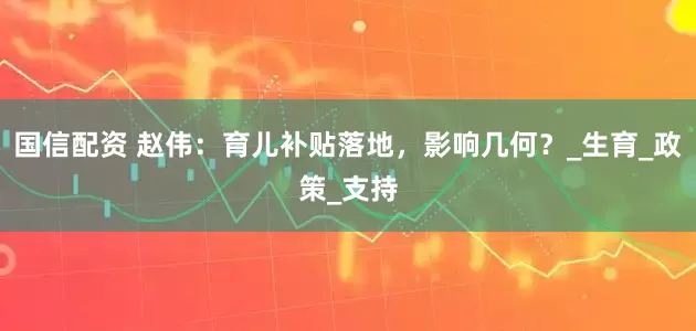 国信配资 赵伟：育儿补贴落地，影响几何？_生育_政策_支持