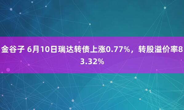 金谷子 6月10日瑞达转债上涨0.77%，转股溢价率83.32%