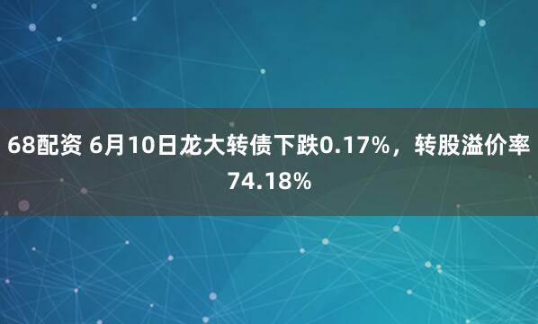 68配资 6月10日龙大转债下跌0.17%，转股溢价率74.18%