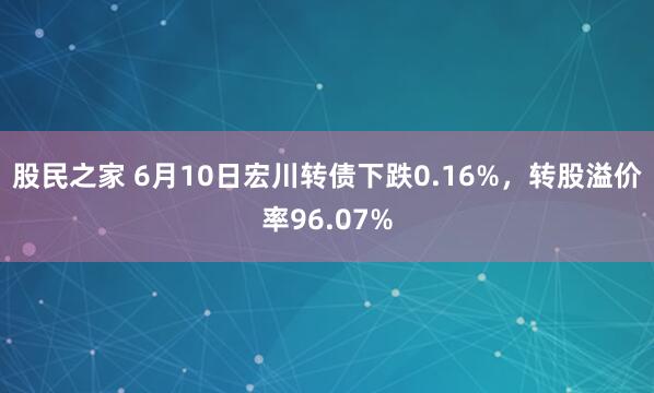 股民之家 6月10日宏川转债下跌0.16%，转股溢价率96.07%