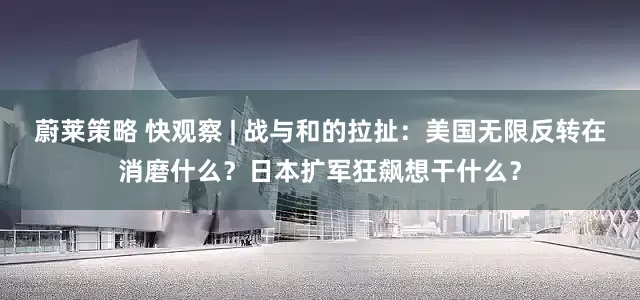 蔚莱策略 快观察 | 战与和的拉扯：美国无限反转在消磨什么？日本扩军狂飙想干什么？