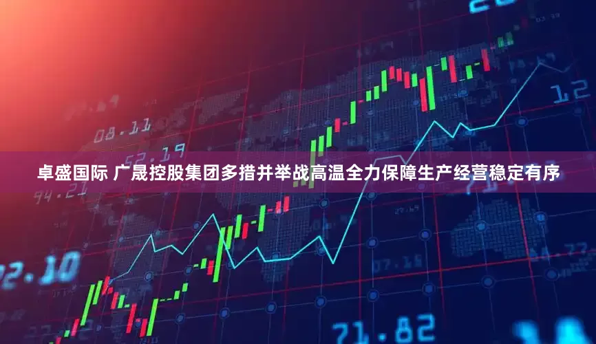 卓盛国际 广晟控股集团多措并举战高温　全力保障生产经营稳定有序